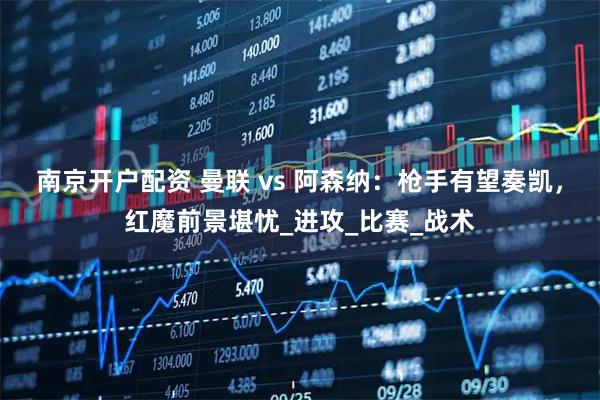 南京开户配资 曼联 vs 阿森纳：枪手有望奏凯，红魔前景堪忧_进攻_比赛_战术