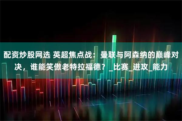 配资炒股网选 英超焦点战：曼联与阿森纳的巅峰对决，谁能笑傲老特拉福德？_比赛_进攻_能力