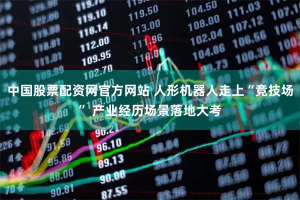 中国股票配资网官方网站 人形机器人走上“竞技场” 产业经历场景落地大考