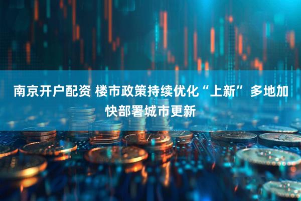 南京开户配资 楼市政策持续优化“上新” 多地加快部署城市更新