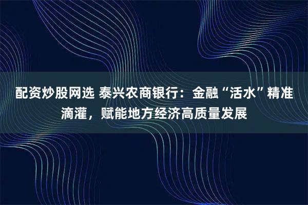 配资炒股网选 泰兴农商银行：金融“活水”精准滴灌，赋能地方经济高质量发展