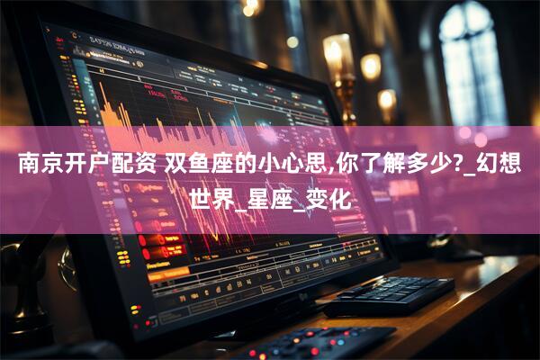南京开户配资 双鱼座的小心思,你了解多少?_幻想世界_星座_变化