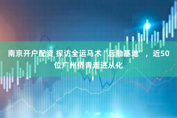 南京开户配资 探访全运马术“后勤基地”，近50位广州侨青走进从化