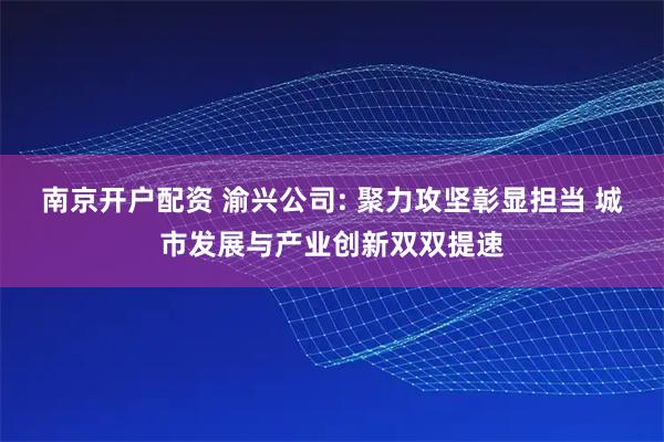 南京开户配资 渝兴公司: 聚力攻坚彰显担当 城市发展与产业创新双双提速