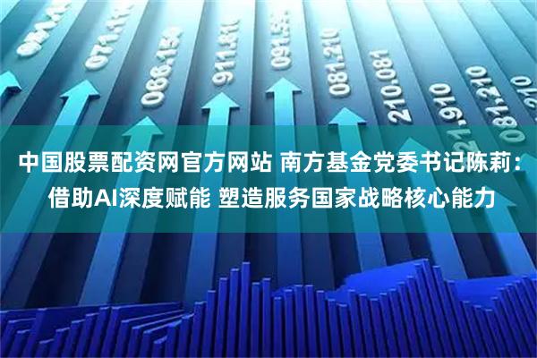 中国股票配资网官方网站 南方基金党委书记陈莉: 借助AI深度赋能 塑造服务国家战略核心能力