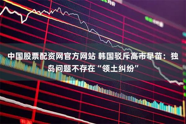 中国股票配资网官方网站 韩国驳斥高市早苗：独岛问题不存在“领土纠纷”