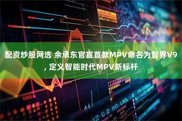 配资炒股网选 余承东官宣首款MPV命名为智界V9, 定义智能时代MPV新标杆