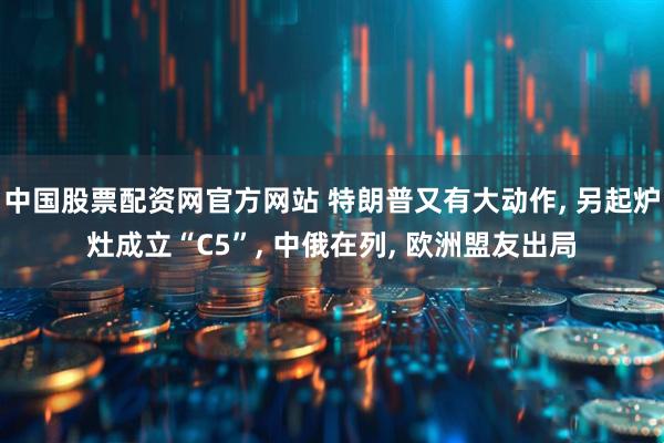 中国股票配资网官方网站 特朗普又有大动作, 另起炉灶成立“C5”, 中俄在列, 欧洲盟友出局