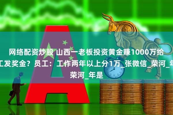 网络配资炒股 山西一老板投资黄金赚1000万给员工发奖金？员工：工作两年以上分1万_张微信_荣河_年是