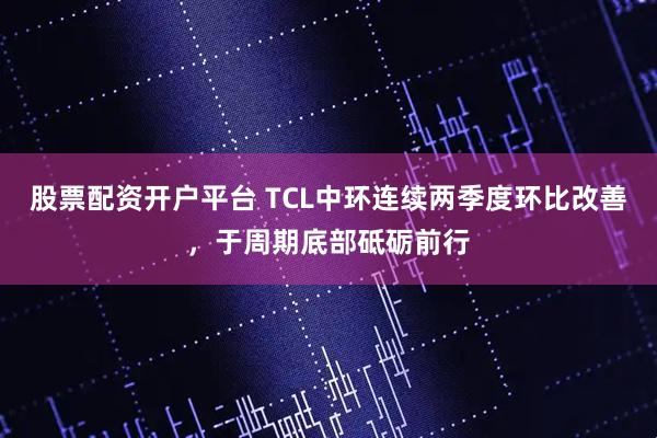 股票配资开户平台 TCL中环连续两季度环比改善，于周期底部砥砺前行