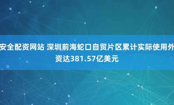 安全配资网站 深圳前海蛇口自贸片区累计实际使用外资达381.57亿美元