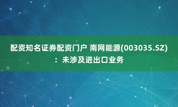 配资知名证券配资门户 南网能源(003035.SZ)：未涉及进出口业务