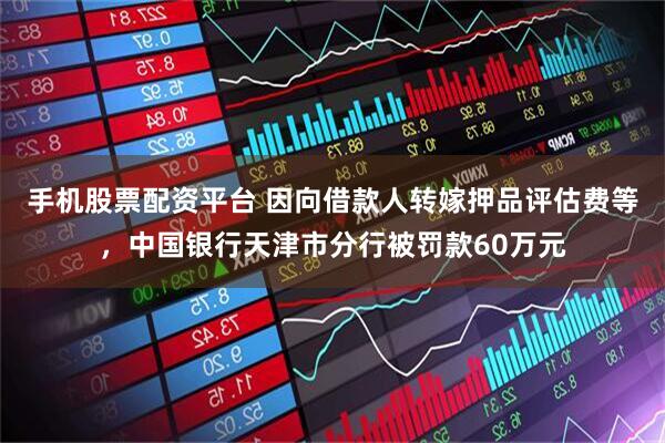 手机股票配资平台 因向借款人转嫁押品评估费等，中国银行天津市分行被罚款60万元