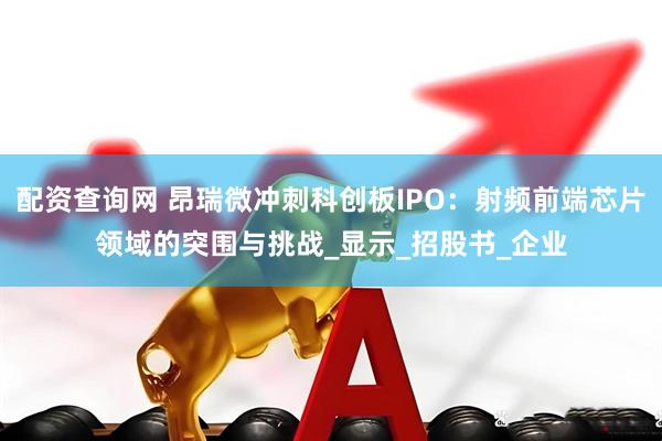 配资查询网 昂瑞微冲刺科创板IPO：射频前端芯片领域的突围与挑战_显示_招股书_企业