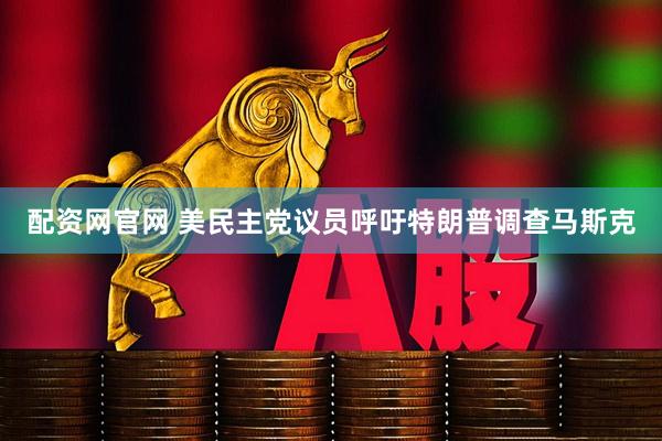 配资网官网 美民主党议员呼吁特朗普调查马斯克