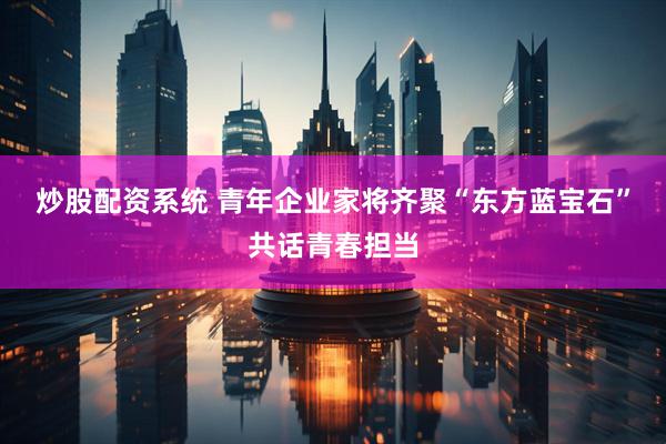 炒股配资系统 青年企业家将齐聚“东方蓝宝石”共话青春担当