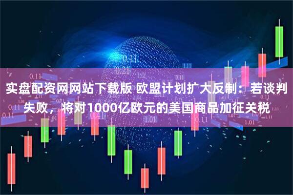 实盘配资网网站下载版 欧盟计划扩大反制：若谈判失败，将对1000亿欧元的美国商品加征关税