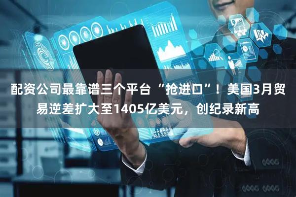 配资公司最靠谱三个平台 “抢进口”！美国3月贸易逆差扩大至1405亿美元，创纪录新高