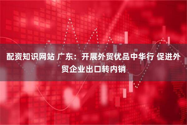 配资知识网站 广东：开展外贸优品中华行 促进外贸企业出口转内销
