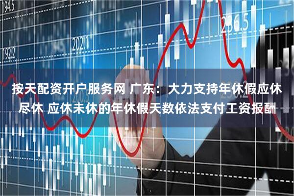 按天配资开户服务网 广东：大力支持年休假应休尽休 应休未休的年休假天数依法支付工资报酬