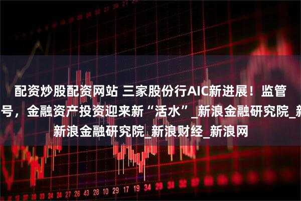 配资炒股配资网站 三家股份行AIC新进展！监管部门释放积极信号，金融资产投资迎来新“活水”_新浪金融研究院_新浪财经_新浪网