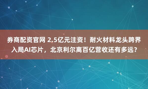 券商配资官网 2.5亿元注资！耐火材料龙头跨界入局AI芯片，北京利尔离百亿营收还有多远？