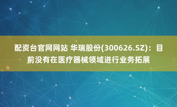 配资台官网网站 华瑞股份(300626.SZ)：目前没有在医疗器械领域进行业务拓展