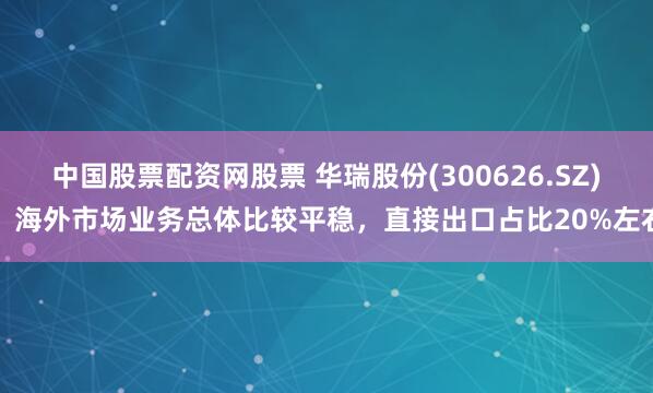 中国股票配资网股票 华瑞股份(300626.SZ)：海外市场业务总体比较平稳，直接出口占比20%左右