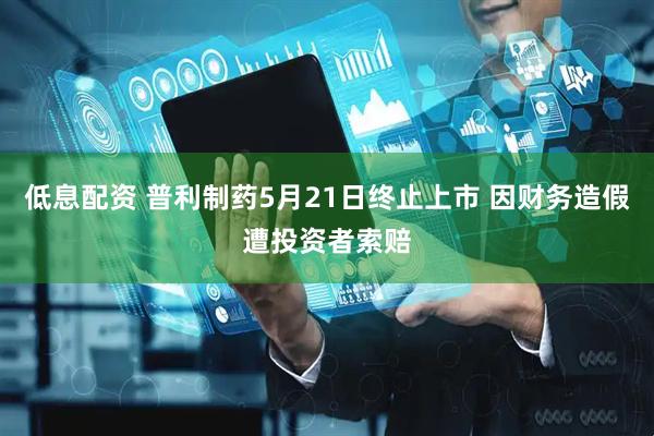 低息配资 普利制药5月21日终止上市 因财务造假遭投资者索赔