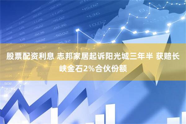 股票配资利息 志邦家居起诉阳光城三年半 获赔长峡金石2%合伙份额