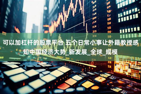 可以加杠杆的股票平台 五个日常小事让外籍教授感知中国经济大势_新发展_全球_规模