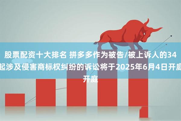 股票配资十大排名 拼多多作为被告/被上诉人的34起涉及侵害商标权纠纷的诉讼将于2025年6月4日开庭