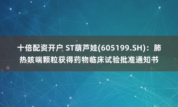 十倍配资开户 ST葫芦娃(605199.SH)：肺热咳喘颗粒获得药物临床试验批准通知书