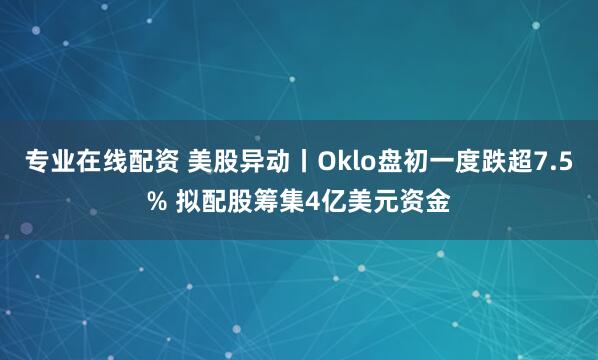 专业在线配资 美股异动丨Oklo盘初一度跌超7.5% 拟配股筹集4亿美元资金