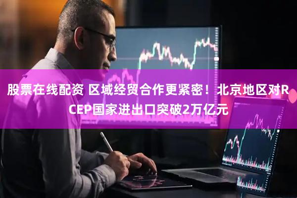 股票在线配资 区域经贸合作更紧密！北京地区对RCEP国家进出口突破2万亿元