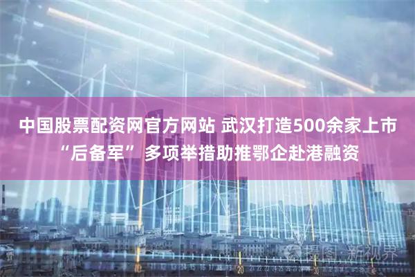 中国股票配资网官方网站 武汉打造500余家上市“后备军” 多项举措助推鄂企赴港融资