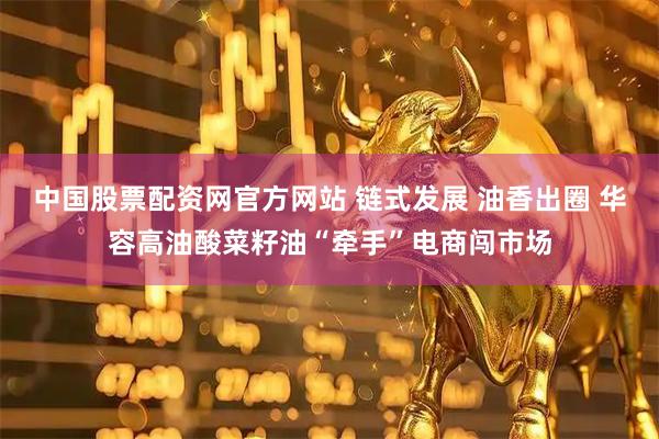 中国股票配资网官方网站 链式发展 油香出圈 华容高油酸菜籽油“牵手”电商闯市场