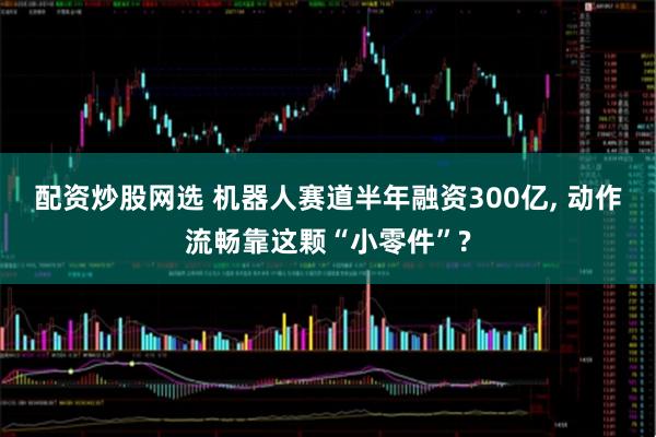 配资炒股网选 机器人赛道半年融资300亿, 动作流畅靠这颗“小零件”?