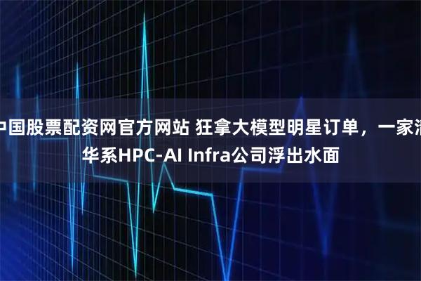 中国股票配资网官方网站 狂拿大模型明星订单，一家清华系HPC-AI Infra公司浮出水面
