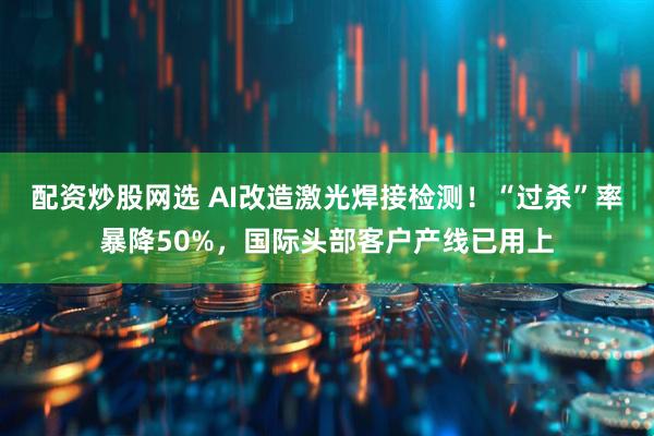 配资炒股网选 AI改造激光焊接检测！“过杀”率暴降50%，国际头部客户产线已用上