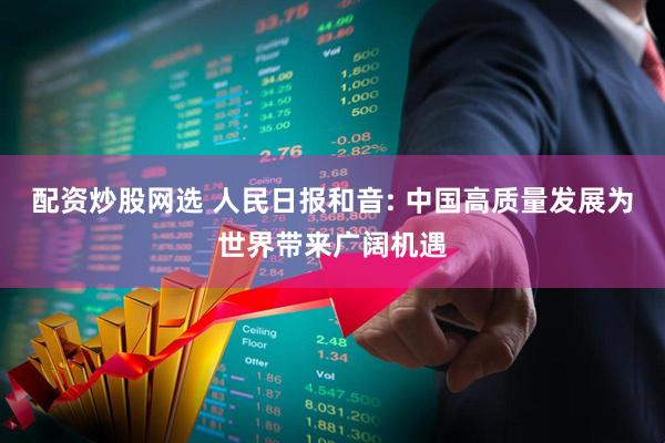 配资炒股网选 人民日报和音: 中国高质量发展为世界带来广阔机遇