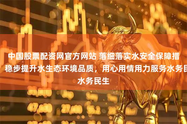 中国股票配资网官方网站 落细落实水安全保障措施，稳步提升水生态环境品质，用心用情用力服务水务民生