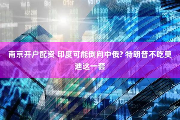 南京开户配资 印度可能倒向中俄? 特朗普不吃莫迪这一套