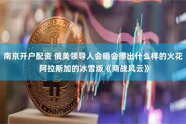 南京开户配资 俄美领导人会晤会擦出什么样的火花 阿拉斯加的冰雪版《商战风云》