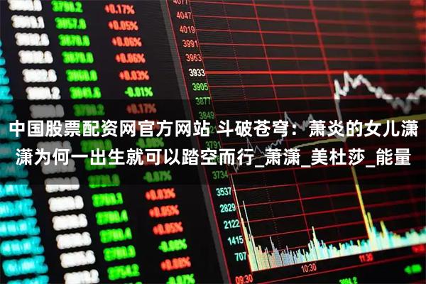 中国股票配资网官方网站 斗破苍穹:萧炎的女儿潇潇为何一出生就可以踏空而行_萧潇_美杜莎_能量