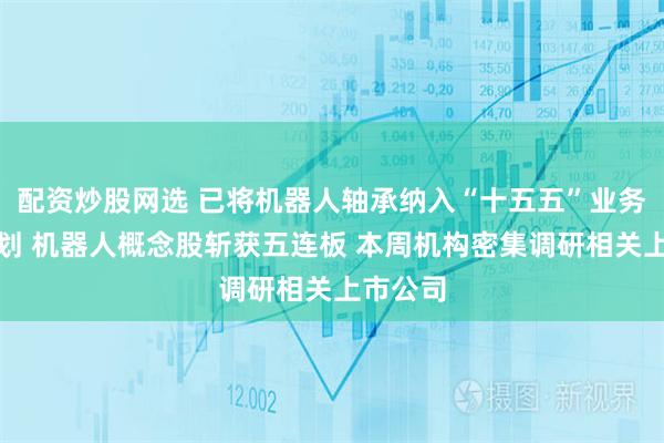 配资炒股网选 已将机器人轴承纳入“十五五”业务板块规划 机器人概念股斩获五连板 本周机构密集调研相关上市公司