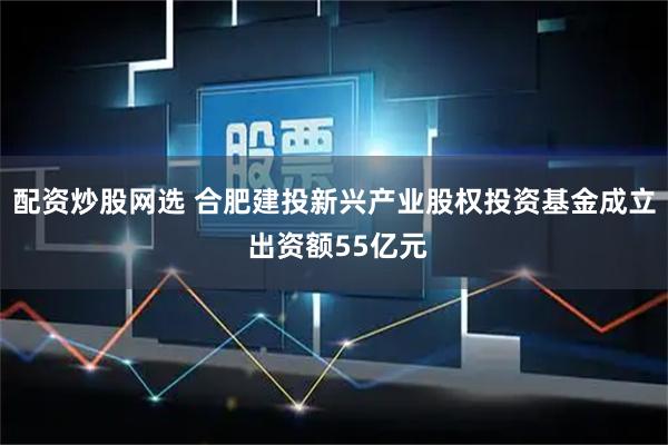 配资炒股网选 合肥建投新兴产业股权投资基金成立 出资额55亿元