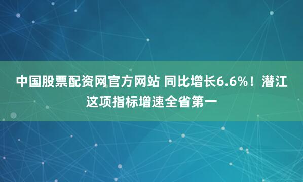 中国股票配资网官方网站 同比增长6.6%！潜江这项指标增速全省第一