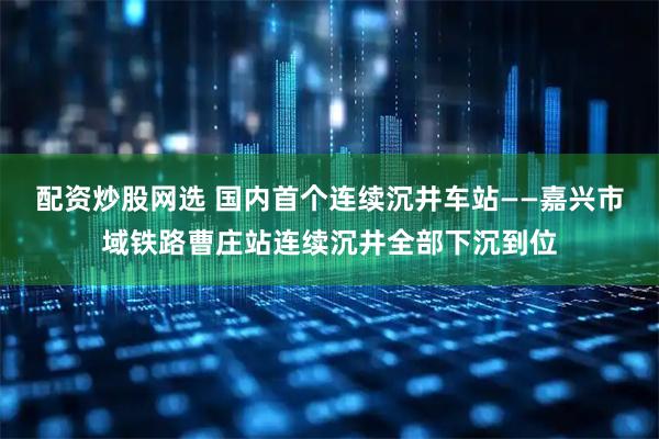 配资炒股网选 国内首个连续沉井车站——嘉兴市域铁路曹庄站连续沉井全部下沉到位