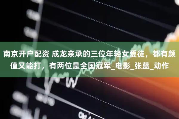 南京开户配资 成龙亲承的三位年轻女爱徒，都有颜值又能打，有两位是全国冠军_电影_张蓝_动作